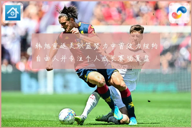 韩旭重返美职篮努力中曾效力纽约自由人并专注个人成长赛场复盘