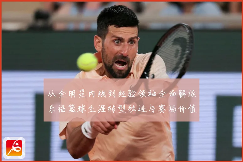 从全明星内线到经验领袖全面解读乐福篮球生涯转型轨迹与赛场价值变迁解析
