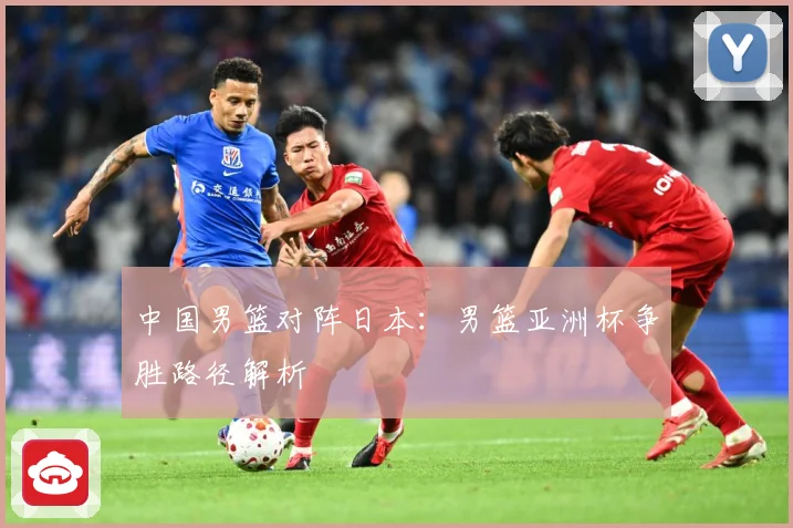 中国男篮对阵日本：男篮亚洲杯争胜路径解析