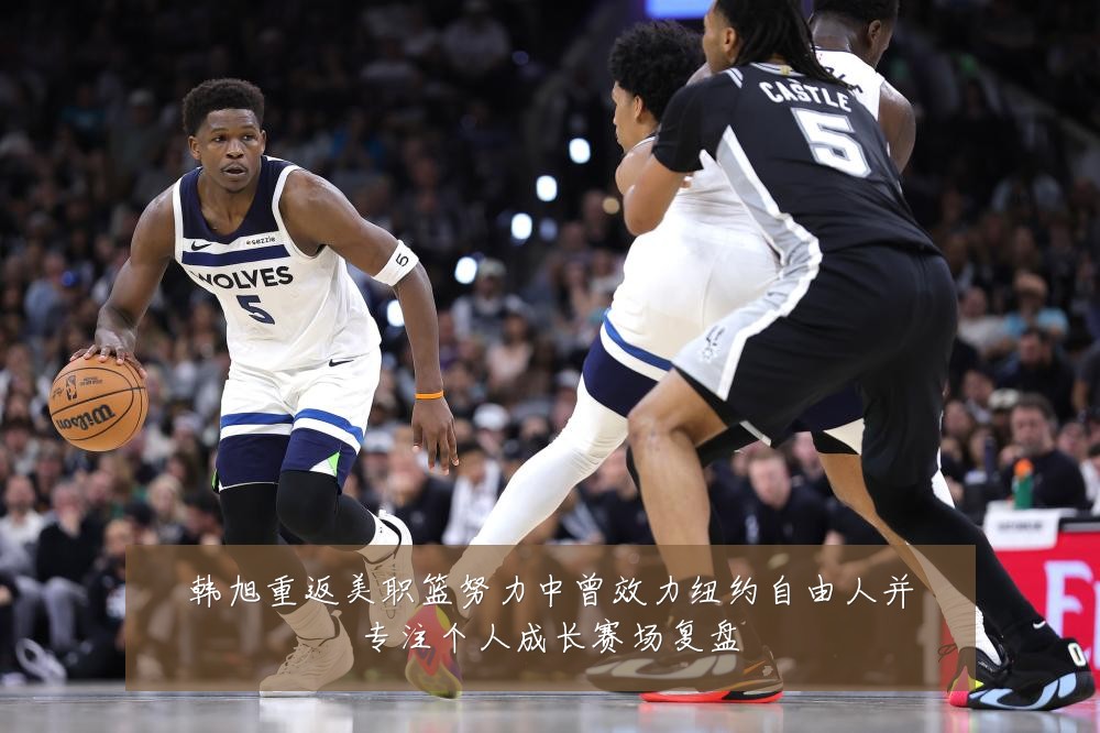 韩旭重返美职篮努力中曾效力纽约自由人并专注个人成长赛场复盘